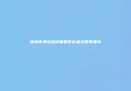 锦州市鼻综合修复整形价格及医院推荐