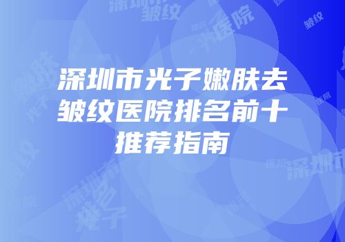 深圳市光子嫩肤去皱纹医院排名前十推荐指南