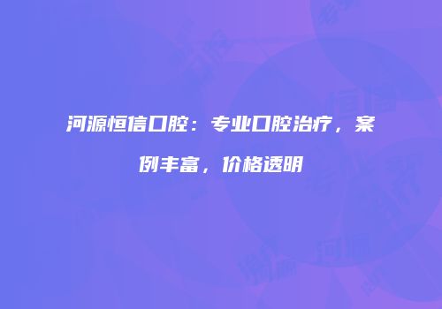 河源恒信口腔：专业口腔治疗，案例丰富，价格透明