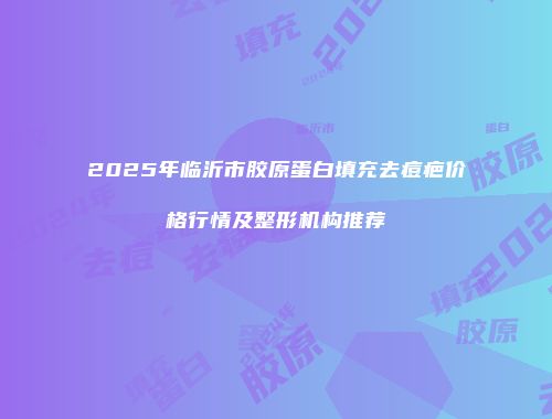 2025年临沂市胶原蛋白填充去痘疤价格行情及整形机构推荐