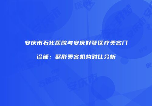 安庆市石化医院与安庆好梦医疗美容门诊部：整形美容机构对比分析