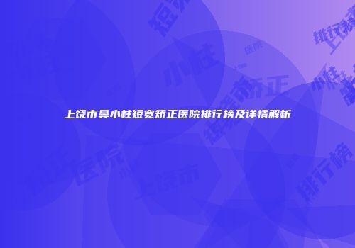 上饶市鼻小柱短宽矫正医院排行榜及详情解析
