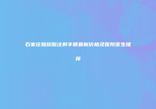 石家庄玻尿酸注射丰颞最新价格及医院医生推荐
