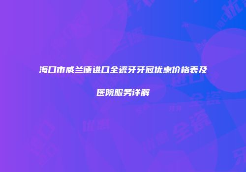 海口市威兰德进口全瓷牙牙冠优惠价格表及医院服务详解