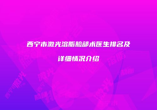 西宁市激光溶脂脸部术医生排名及详细情况介绍