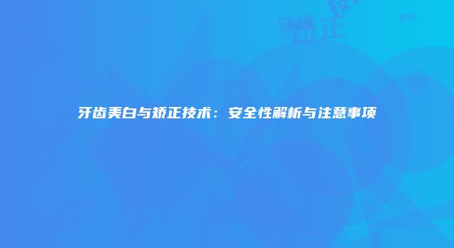 牙齿美白与矫正技术：安全性解析与注意事项