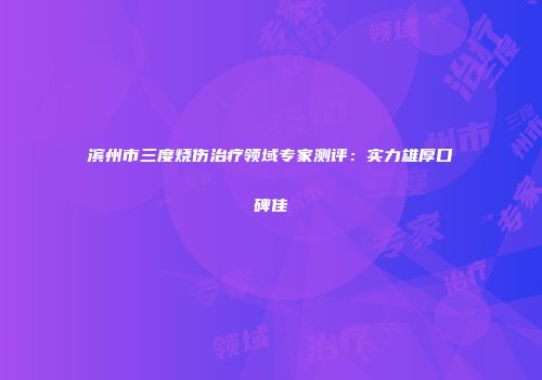 滨州市三度烧伤治疗领域专家测评：实力雄厚口碑佳