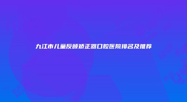 九江市儿童反颌矫正器口腔医院排名及推荐