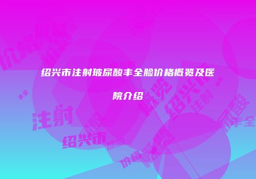 绍兴市注射玻尿酸丰全脸价格概览及医院介绍