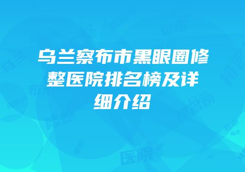 乌兰察布市黑眼圈修整医院排名榜及详细介绍