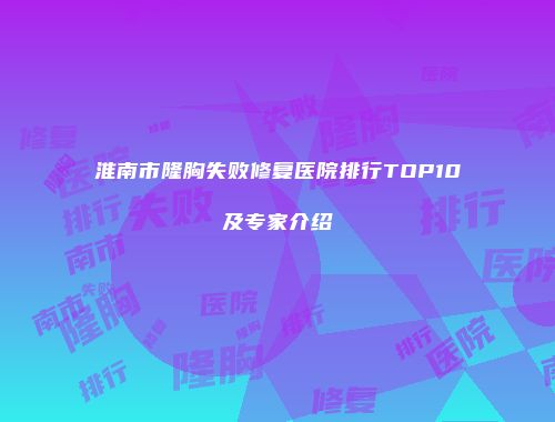 淮南市隆胸失败修复医院排行TOP10及专家介绍