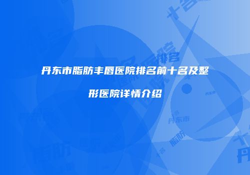 丹东市脂肪丰唇医院排名前十名及整形医院详情介绍