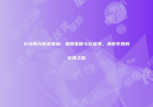 长沙两大医美机构：姬妍星愿与欣姿美，美丽梦想的实现之路