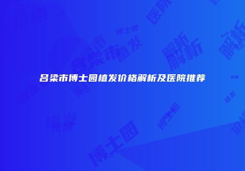 吕梁市博士园植发价格解析及医院推荐
