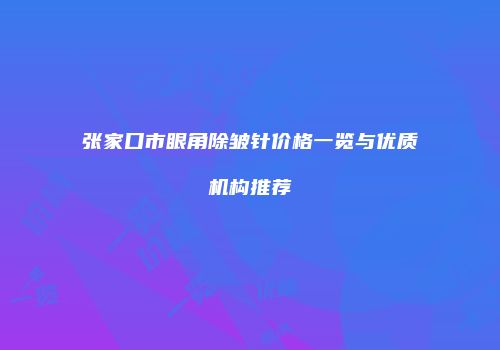 张家口市眼角除皱针价格一览与优质机构推荐