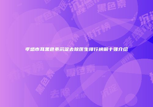 孝感市耳黑色素沉淀去除医生排行榜前十强介绍