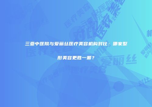 三亚中医院与爱丽丝医疗美容机构对比：哪家整形美容更胜一筹？