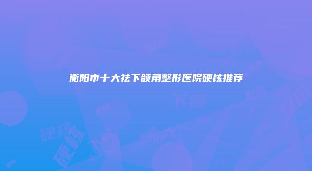衡阳市十大祛下颌角整形医院硬核推荐