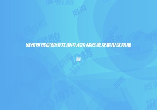 潍坊市玻尿酸填充泪沟术价格概览及整形医院推荐