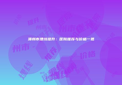 漳州市埋线提升：医院推荐与价格一览