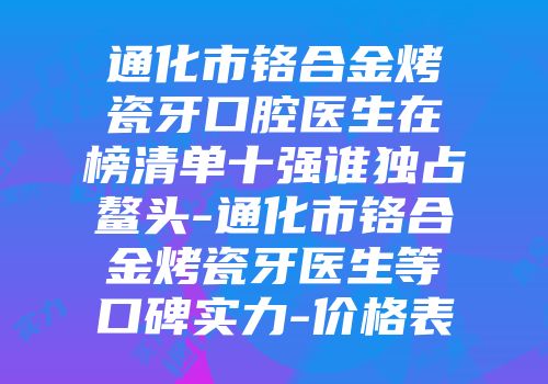 通化市铬合金烤瓷牙口腔医生在榜清单十强谁独占鳌头-通化市铬合金烤瓷牙医生等口碑实力-价格表
