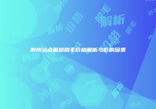 荆州冰点面部脱毛价格解析与影响因素