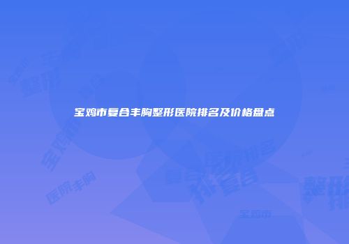 宝鸡市复合丰胸整形医院排名及价格盘点