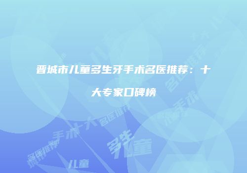 晋城市儿童多生牙手术名医推荐：十大专家口碑榜
