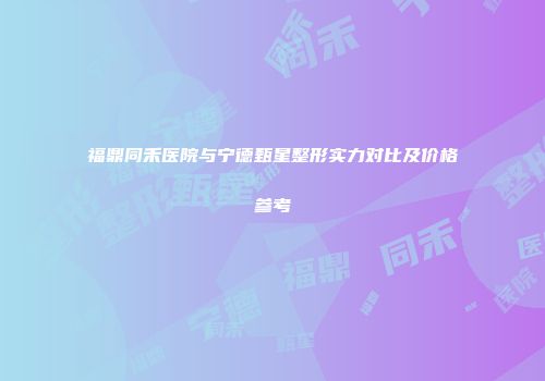 福鼎同禾医院与宁德甄星整形实力对比及价格参考