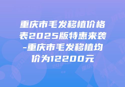 重庆市毛发移植价格表2025版特惠来袭-重庆市毛发移植均价为12200元