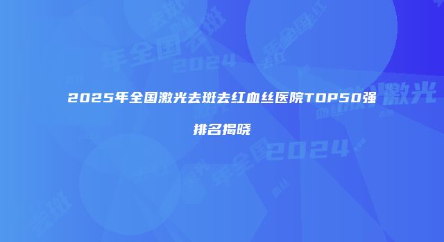 2025年全国激光去斑去红血丝医院TOP50强排名揭晓