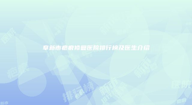 阜新市疤痕修复医院排行榜及医生介绍
