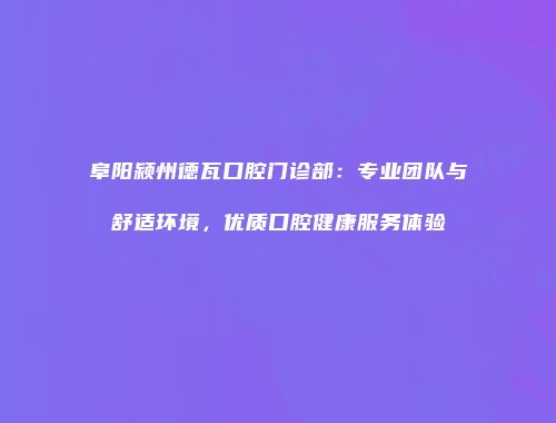 阜阳颍州德瓦口腔门诊部：专业团队与舒适环境，优质口腔健康服务体验