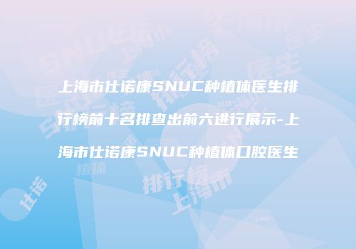上海市仕诺康SNUC种植体医生排行榜前十名排查出前六进行展示-上海市仕诺康SNUC种植体口腔医生