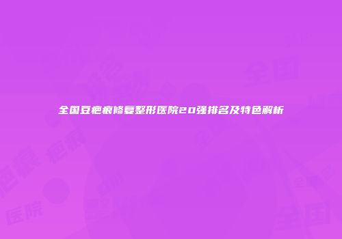 全国豆疤痕修复整形医院20强排名及特色解析