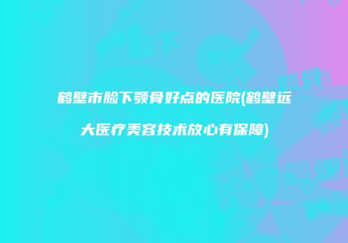鹤壁市脸下颚骨好点的医院(鹤壁远大医疗美容技术放心有保障)