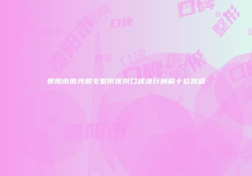 贵阳市激光脱毛整形医院口碑排行榜前十位揭晓