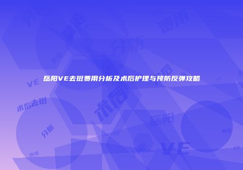 岳阳VE去斑费用分析及术后护理与预防反弹攻略
