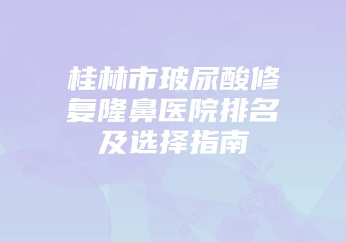 桂林市玻尿酸修复隆鼻医院排名及选择指南