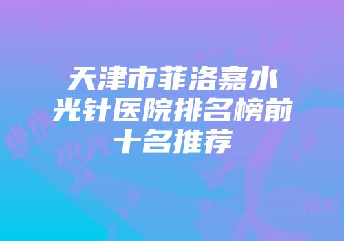 天津市菲洛嘉水光针医院排名榜前十名推荐