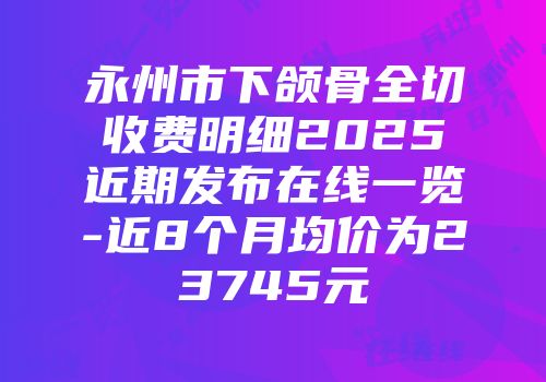 永州市下颌骨全切收费明细2025近期发布在线一览-近8个月均价为23745元