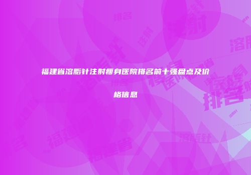 福建省溶脂针注射瘦身医院排名前十强盘点及价格信息