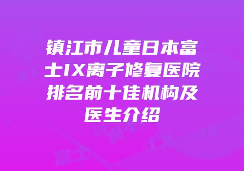 镇江市儿童日本富士IX离子修复医院排名前十佳机构及医生介绍