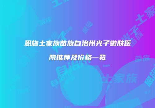恩施土家族苗族自治州光子嫩肤医院推荐及价格一览
