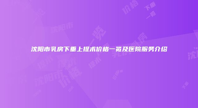 沈阳市乳房下垂上提术价格一览及医院服务介绍
