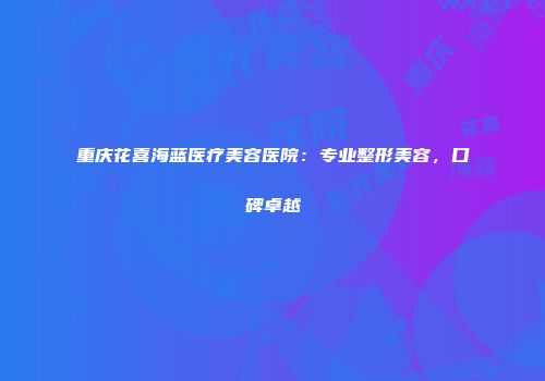 重庆花喜海蓝医疗美容医院：专业整形美容，口碑卓越