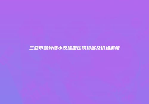 三亚市颧骨缩小改脸型医院排名及价格解析
