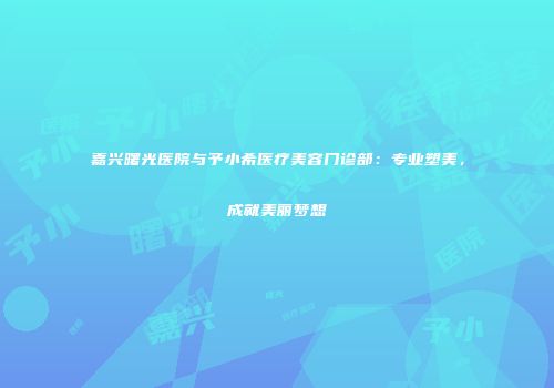 嘉兴曙光医院与予小希医疗美容门诊部：专业塑美，成就美丽梦想