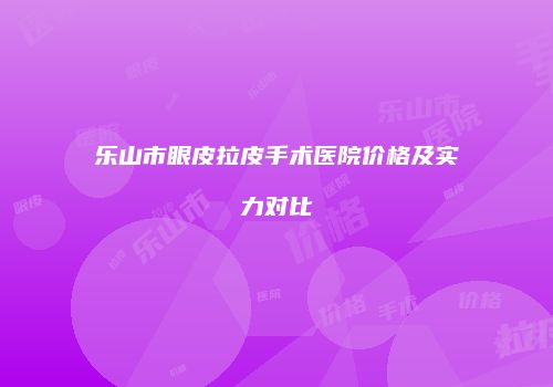 乐山市眼皮拉皮手术医院价格及实力对比