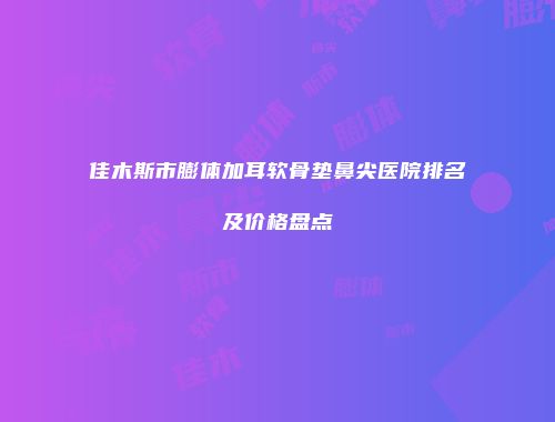 佳木斯市膨体加耳软骨垫鼻尖医院排名及价格盘点
